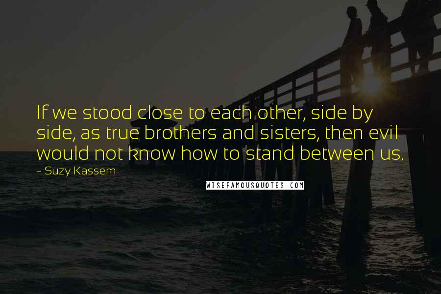 Suzy Kassem Quotes: If we stood close to each other, side by side, as true brothers and sisters, then evil would not know how to stand between us.