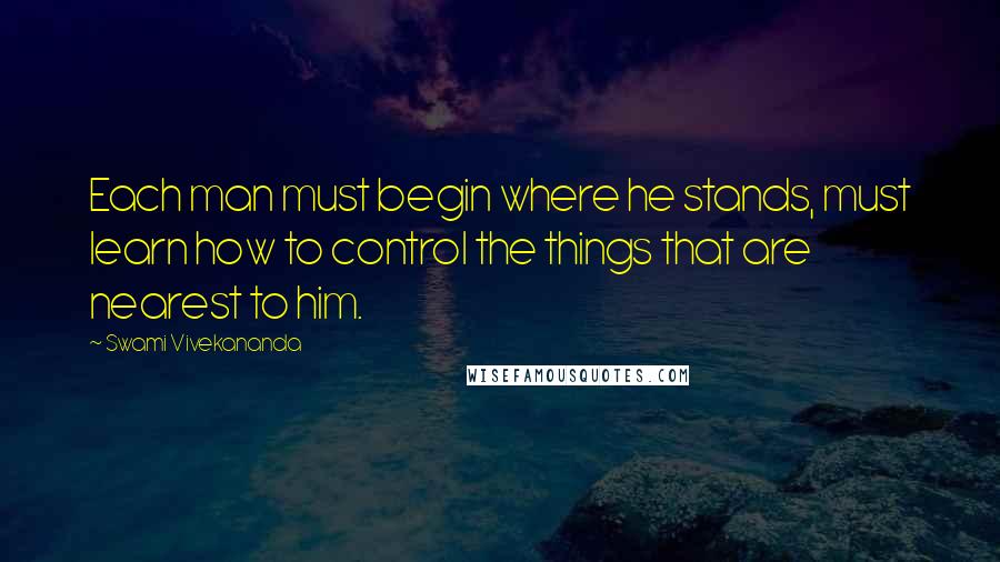 Swami Vivekananda Quotes: Each man must begin where he stands, must learn how to control the things that are nearest to him.