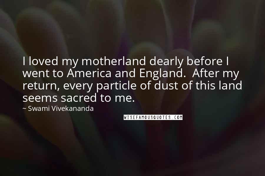 Swami Vivekananda Quotes: I loved my motherland dearly before I went to America and England.  After my return, every particle of dust of this land seems sacred to me.