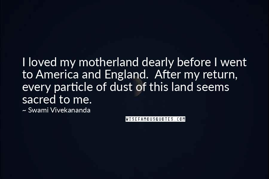 Swami Vivekananda Quotes: I loved my motherland dearly before I went to America and England.  After my return, every particle of dust of this land seems sacred to me.