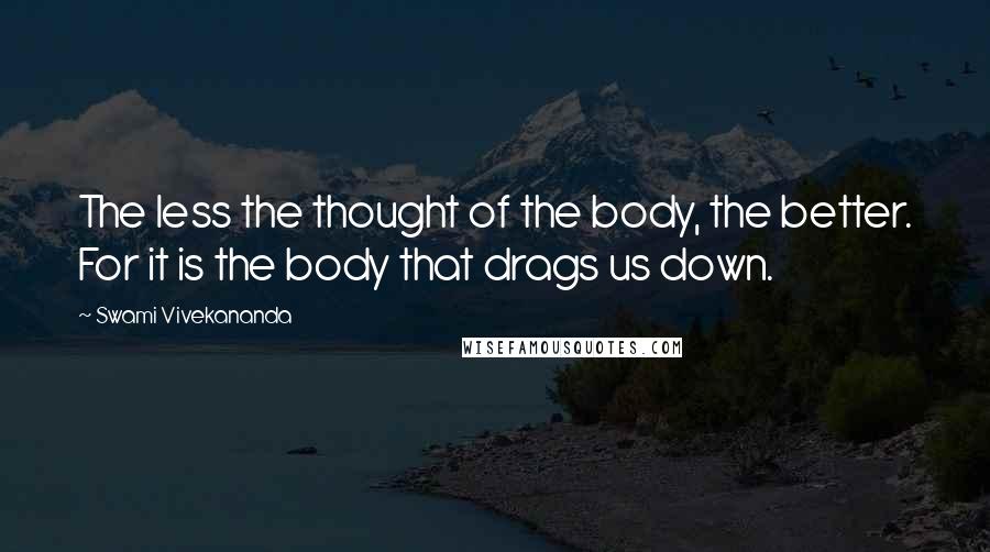 Swami Vivekananda Quotes: The less the thought of the body, the better. For it is the body that drags us down.