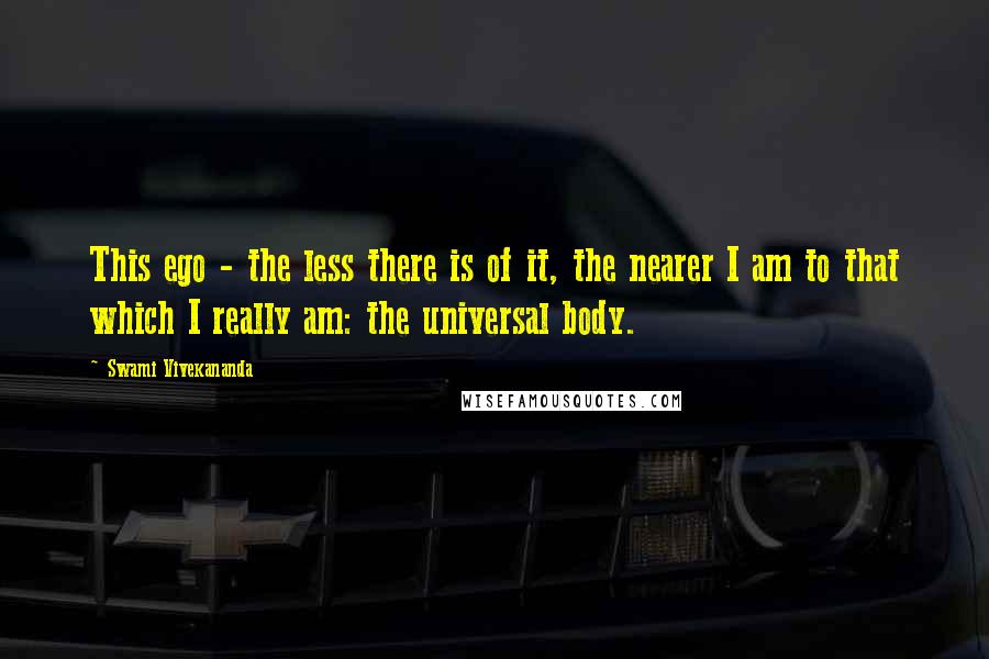 Swami Vivekananda Quotes: This ego - the less there is of it, the nearer I am to that which I really am: the universal body.