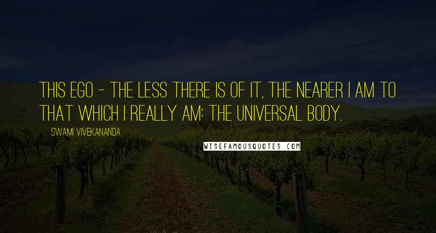 Swami Vivekananda Quotes: This ego - the less there is of it, the nearer I am to that which I really am: the universal body.