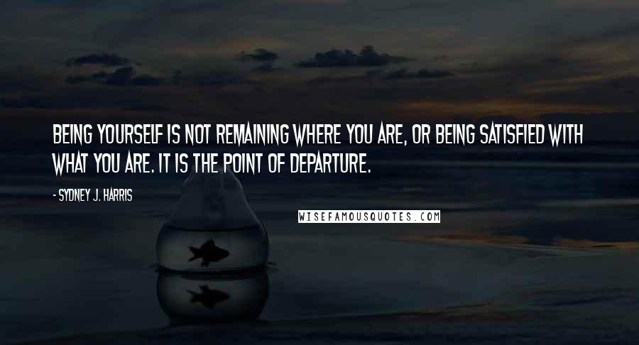 Sydney J. Harris Quotes: Being yourself is not remaining where you are, or being satisfied with what you are. It is the point of departure.