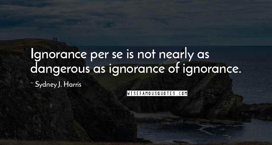 Sydney J. Harris Quotes: Ignorance per se is not nearly as dangerous as ignorance of ignorance.