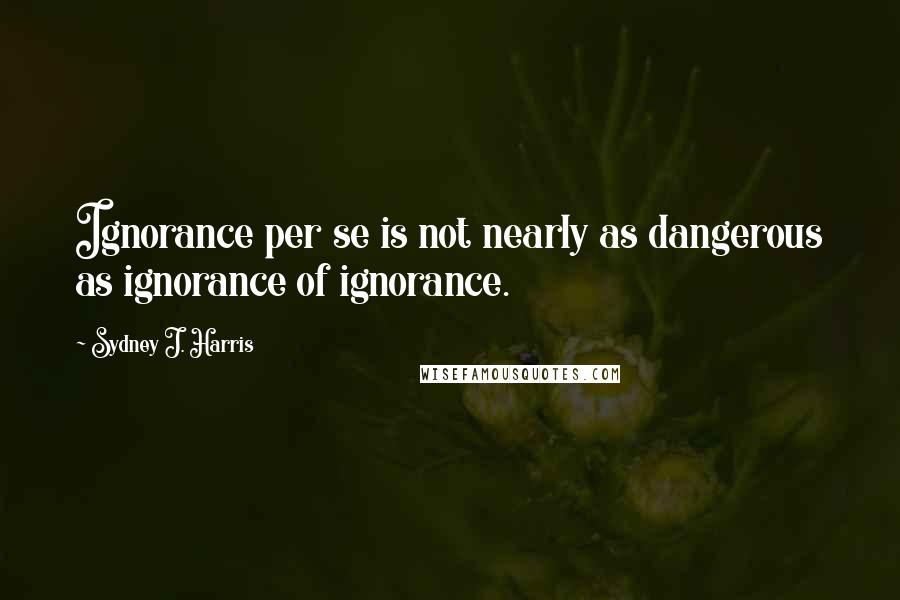 Sydney J. Harris Quotes: Ignorance per se is not nearly as dangerous as ignorance of ignorance.