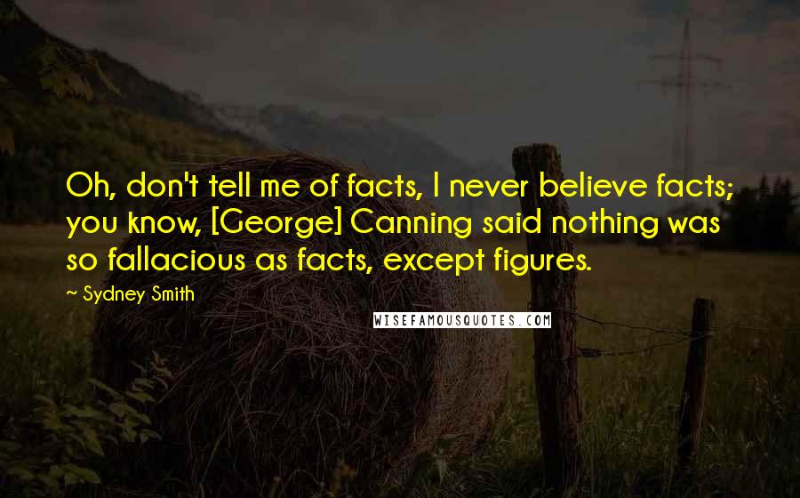 Sydney Smith Quotes: Oh, don't tell me of facts, I never believe facts; you know, [George] Canning said nothing was so fallacious as facts, except figures.