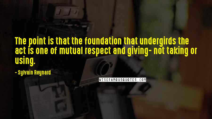 Sylvain Reynard Quotes: The point is that the foundation that undergirds the act is one of mutual respect and giving- not taking or using.