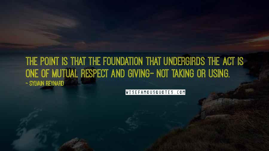 Sylvain Reynard Quotes: The point is that the foundation that undergirds the act is one of mutual respect and giving- not taking or using.