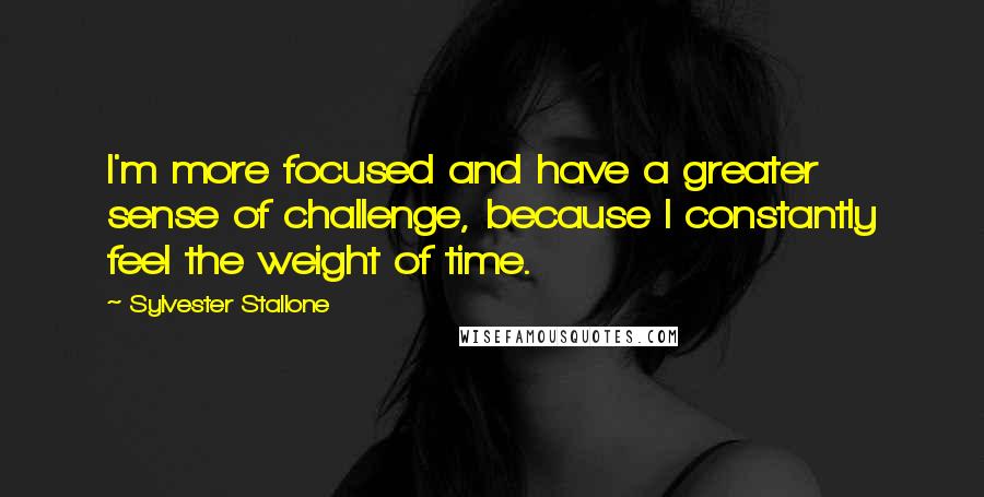 Sylvester Stallone Quotes: I'm more focused and have a greater sense of challenge, because I constantly feel the weight of time.