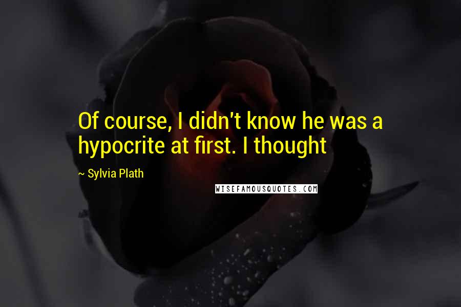 Sylvia Plath Quotes: Of course, I didn't know he was a hypocrite at first. I thought