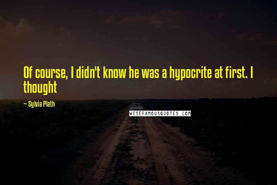 Sylvia Plath Quotes: Of course, I didn't know he was a hypocrite at first. I thought