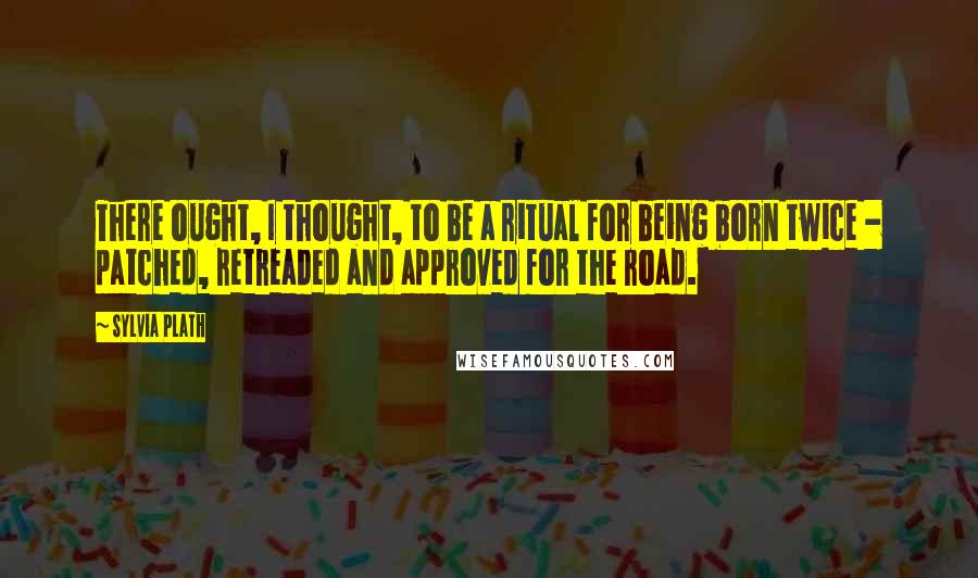 Sylvia Plath Quotes: There ought, I thought, to be a ritual for being born twice - patched, retreaded and approved for the road.