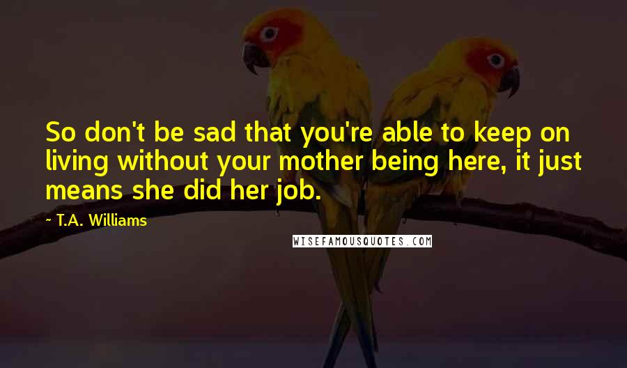 T.A. Williams Quotes: So don't be sad that you're able to keep on living without your mother being here, it just means she did her job.