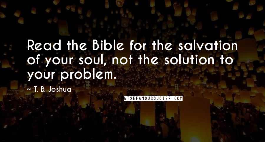 T. B. Joshua Quotes: Read the Bible for the salvation of your soul, not the solution to your problem.