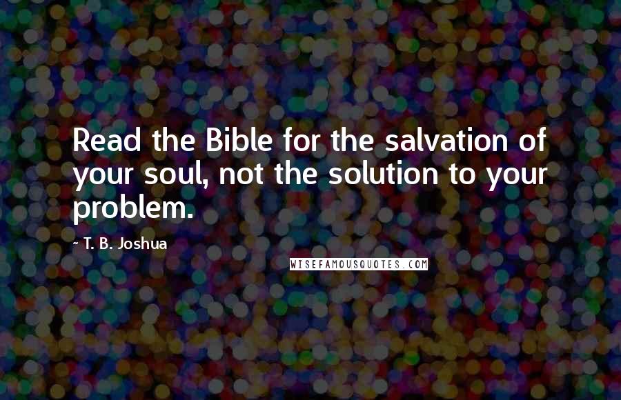 T. B. Joshua Quotes: Read the Bible for the salvation of your soul, not the solution to your problem.