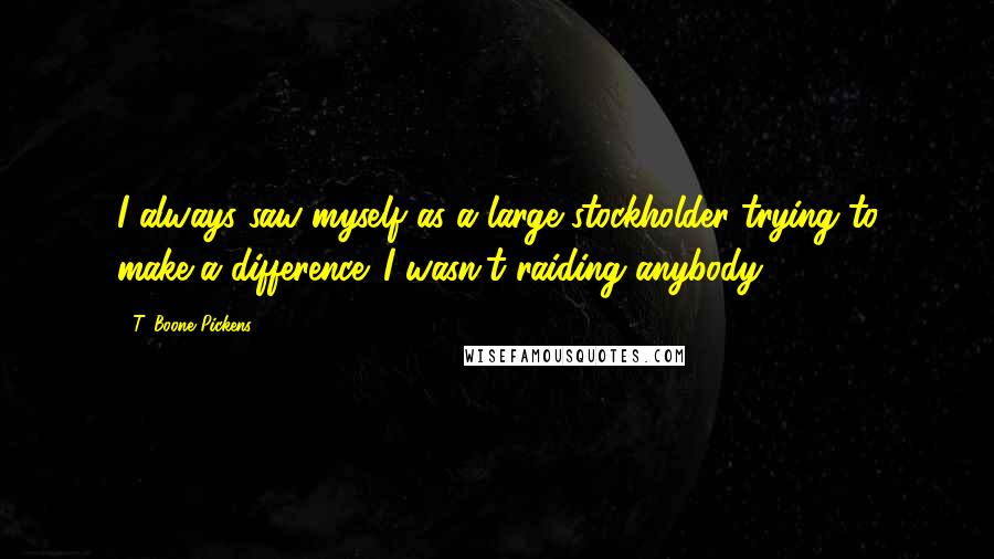 T. Boone Pickens Quotes: I always saw myself as a large stockholder trying to make a difference. I wasn't raiding anybody.