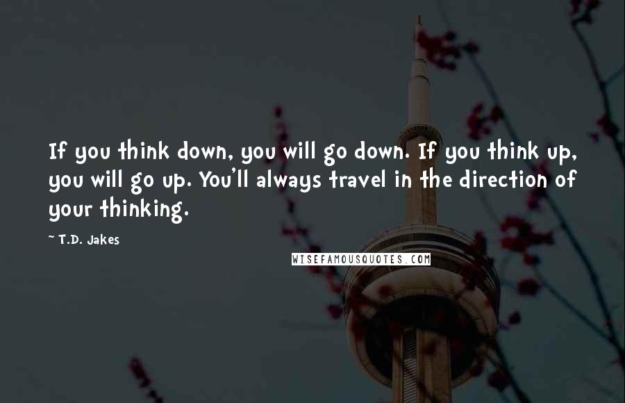 T.D. Jakes Quotes: If you think down, you will go down. If you think up, you will go up. You'll always travel in the direction of your thinking.