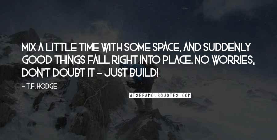 T.F. Hodge Quotes: Mix a little time with some space, and suddenly good things fall right into place. No worries, don't doubt it - just build!