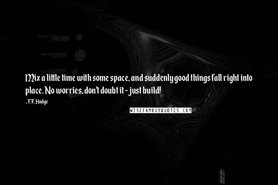 T.F. Hodge Quotes: Mix a little time with some space, and suddenly good things fall right into place. No worries, don't doubt it - just build!