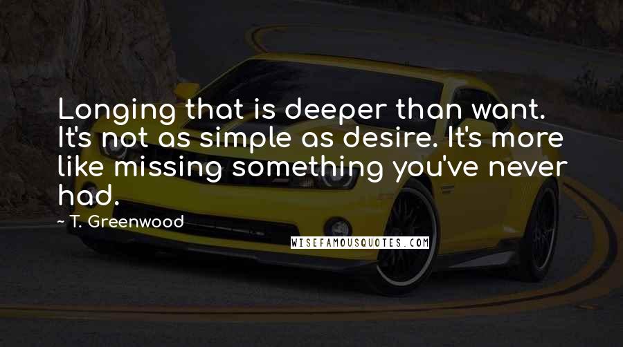 T. Greenwood Quotes: Longing that is deeper than want. It's not as simple as desire. It's more like missing something you've never had.