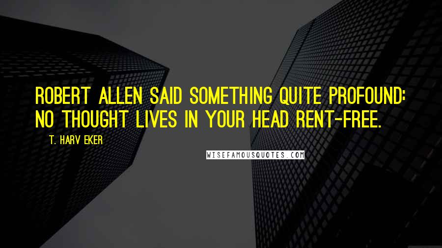 T. Harv Eker Quotes: Robert Allen said something quite profound: No thought lives in your head rent-free.