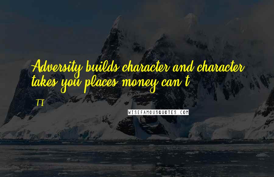 T.I. Quotes: Adversity builds character and character takes you places money can't.