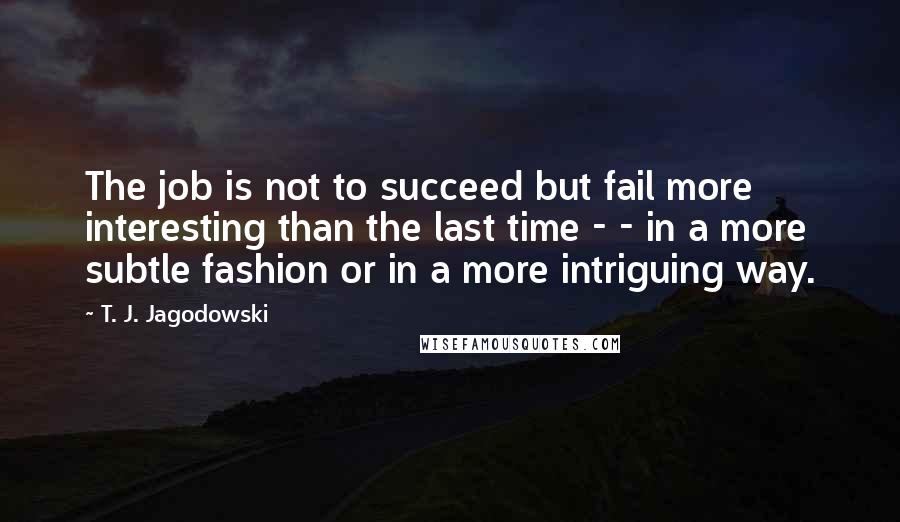 T. J. Jagodowski Quotes: The job is not to succeed but fail more interesting than the last time - - in a more subtle fashion or in a more intriguing way.