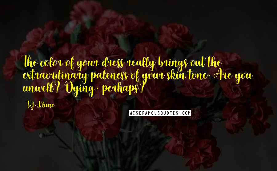 T.J. Klune Quotes: The color of your dress really brings out the extraordinary paleness of your skin tone. Are you unwell? Dying, perhaps?