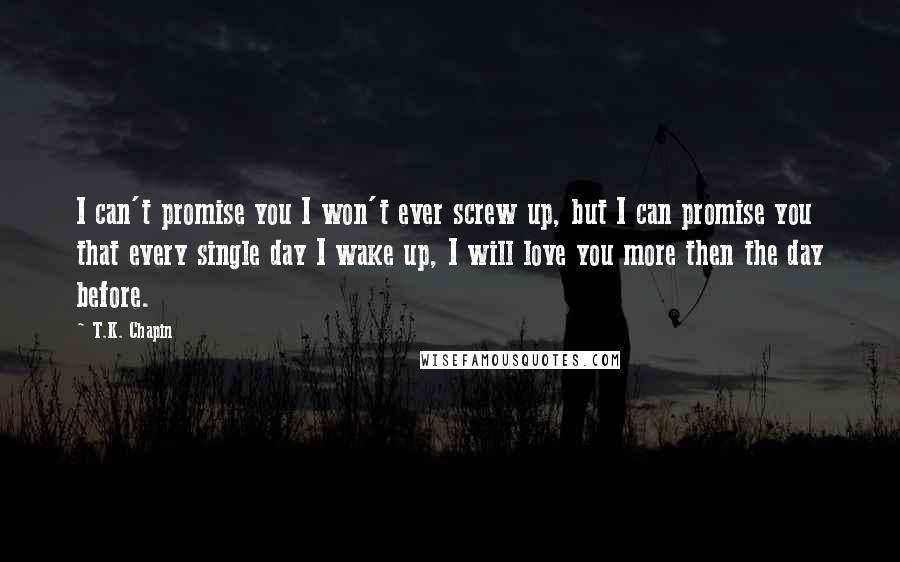 T.K. Chapin Quotes: I can't promise you I won't ever screw up, but I can promise you that every single day I wake up, I will love you more then the day before.