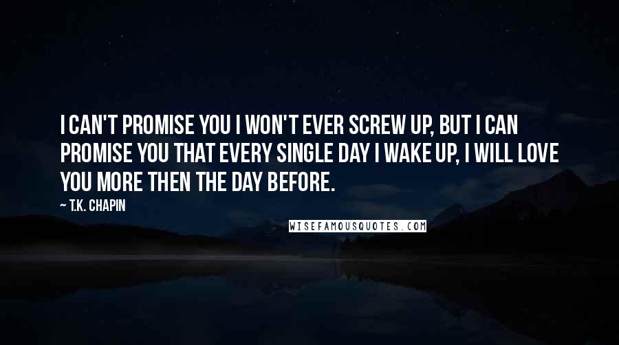 T.K. Chapin Quotes: I can't promise you I won't ever screw up, but I can promise you that every single day I wake up, I will love you more then the day before.