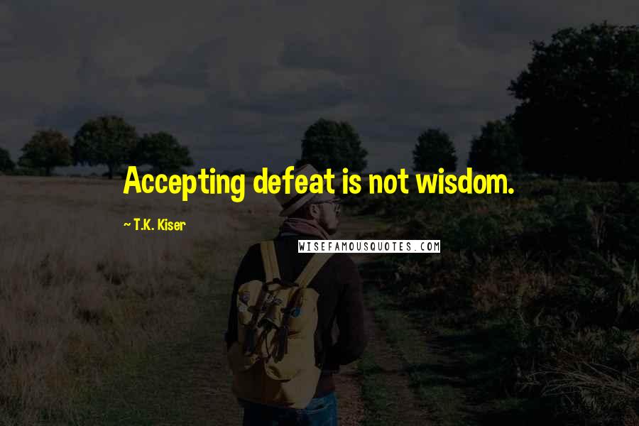 T.K. Kiser Quotes: Accepting defeat is not wisdom.