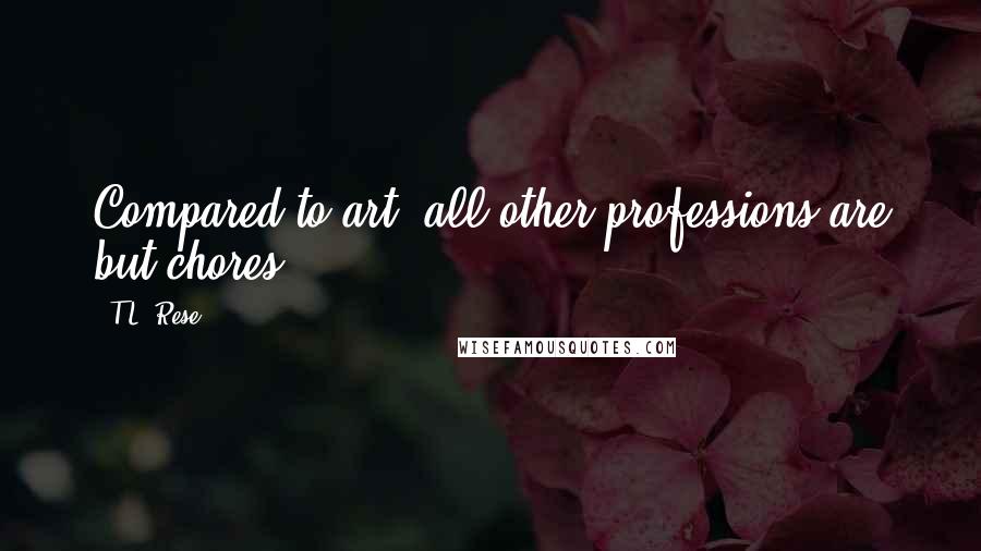 T.L. Rese Quotes: Compared to art, all other professions are but chores.