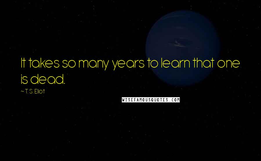 T. S. Eliot Quotes: It takes so many years to learn that one is dead.