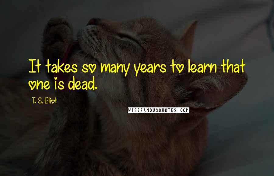 T. S. Eliot Quotes: It takes so many years to learn that one is dead.