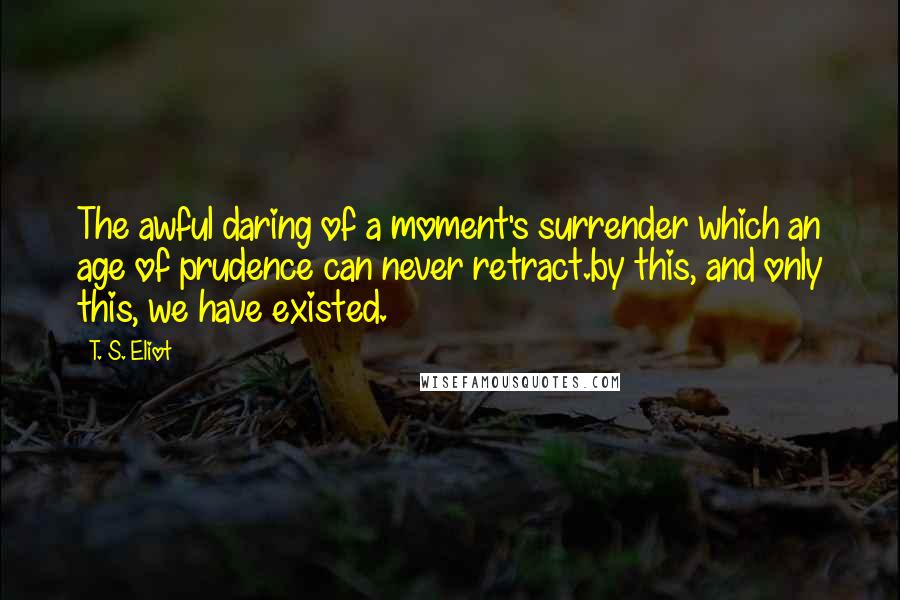 T. S. Eliot Quotes: The awful daring of a moment's surrender which an age of prudence can never retract.by this, and only this, we have existed.