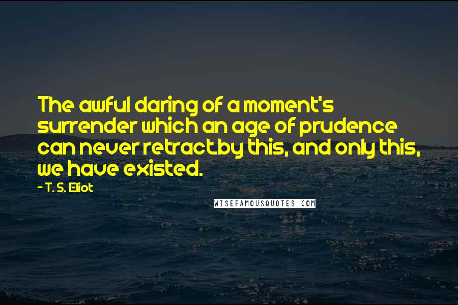 T. S. Eliot Quotes: The awful daring of a moment's surrender which an age of prudence can never retract.by this, and only this, we have existed.