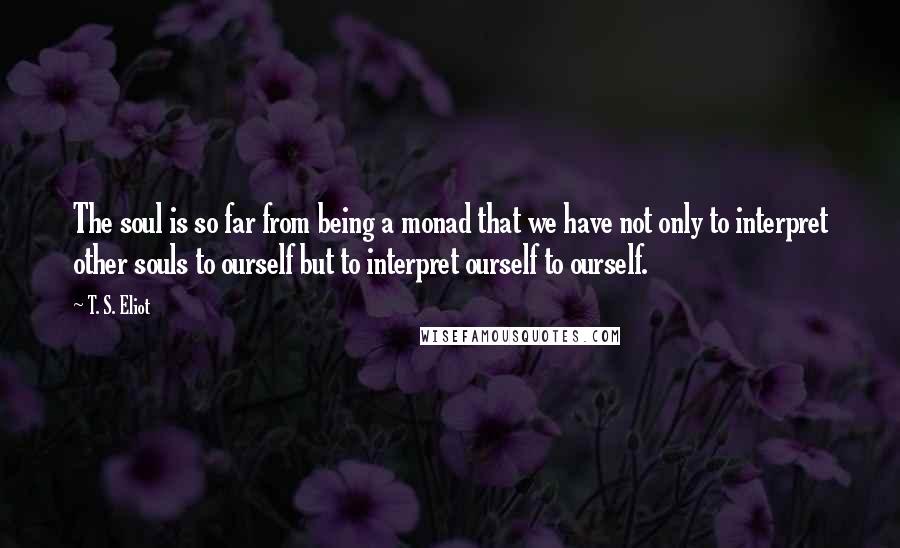 T. S. Eliot Quotes: The soul is so far from being a monad that we have not only to interpret other souls to ourself but to interpret ourself to ourself.