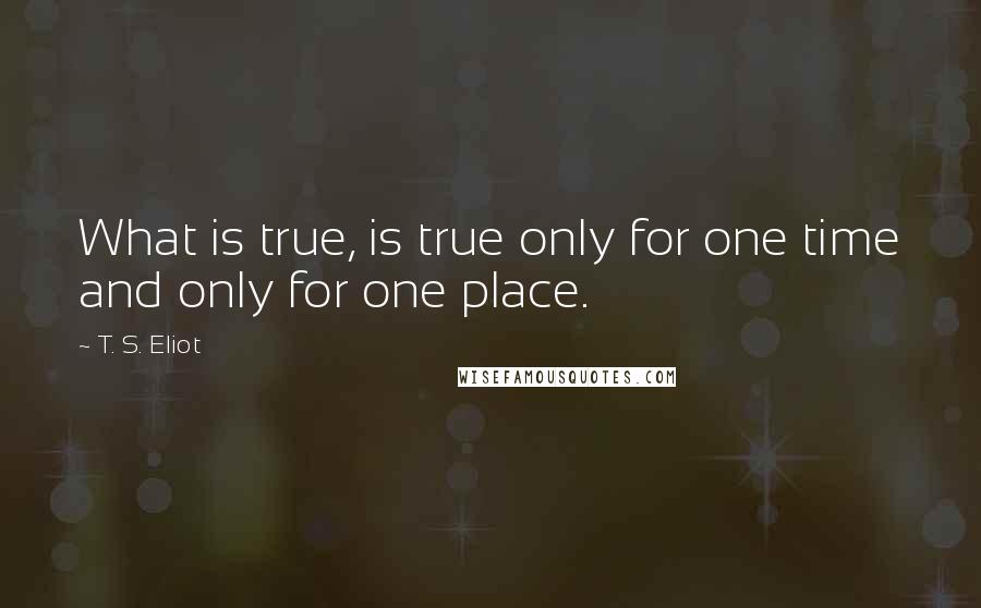 T. S. Eliot Quotes: What is true, is true only for one time and only for one place.