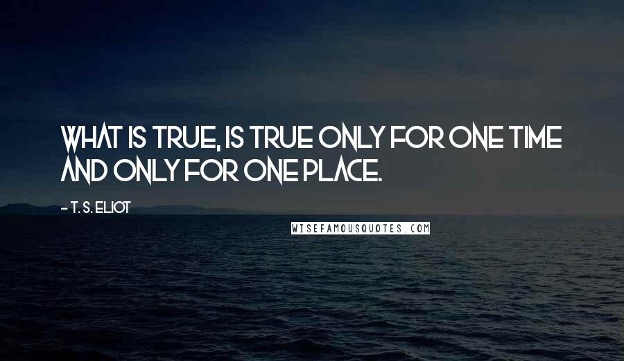 T. S. Eliot Quotes: What is true, is true only for one time and only for one place.