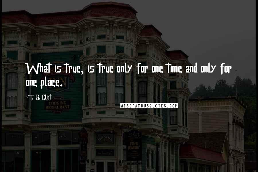 T. S. Eliot Quotes: What is true, is true only for one time and only for one place.