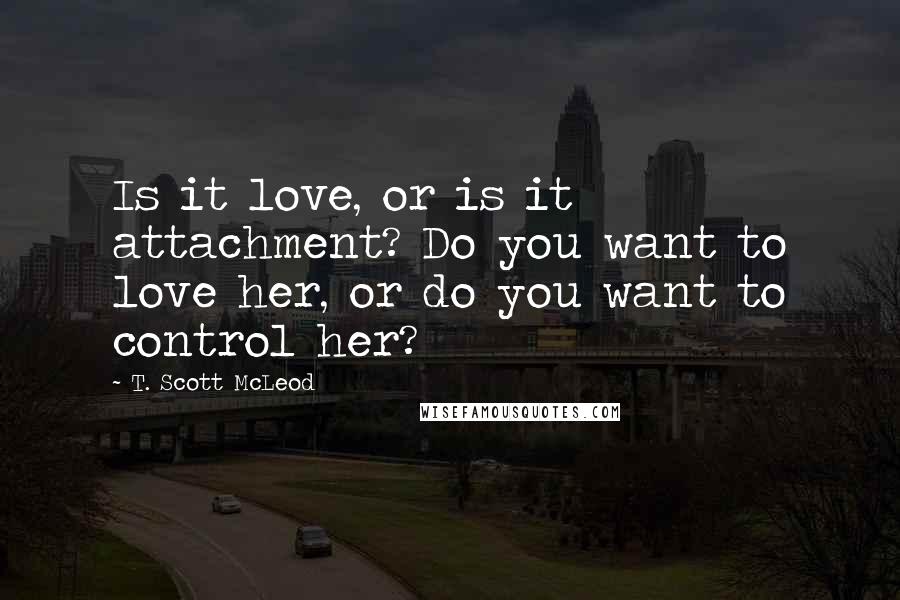 T. Scott McLeod Quotes: Is it love, or is it attachment? Do you want to love her, or do you want to control her?