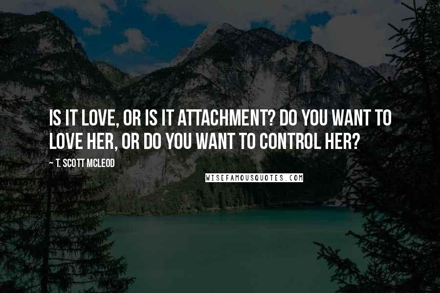 T. Scott McLeod Quotes: Is it love, or is it attachment? Do you want to love her, or do you want to control her?