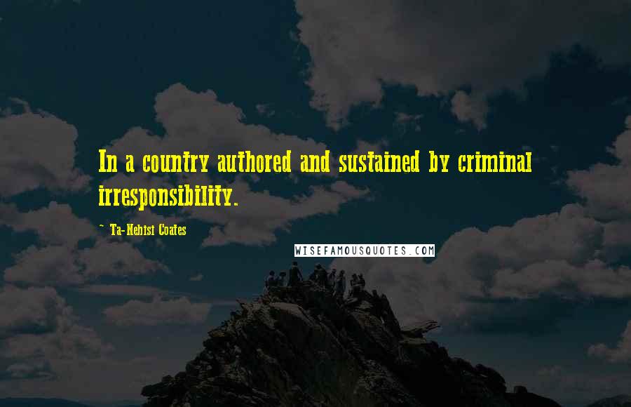 Ta-Nehisi Coates Quotes: In a country authored and sustained by criminal irresponsibility.