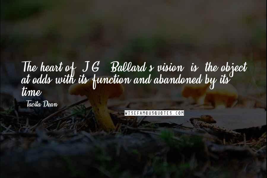 Tacita Dean Quotes: The heart of [J.G.] Ballard's vision [is] the object at odds with its function and abandoned by its time.