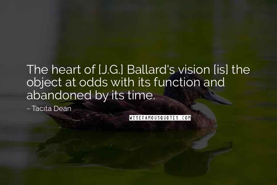 Tacita Dean Quotes: The heart of [J.G.] Ballard's vision [is] the object at odds with its function and abandoned by its time.