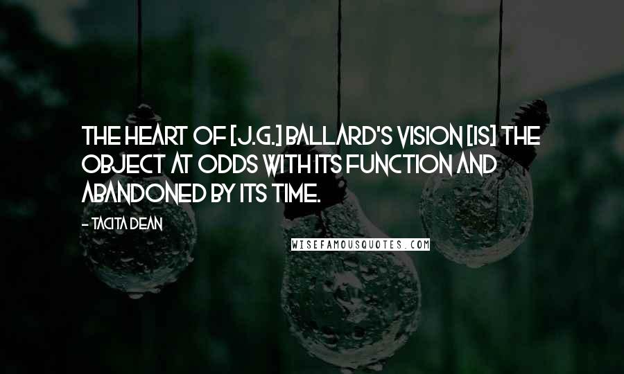 Tacita Dean Quotes: The heart of [J.G.] Ballard's vision [is] the object at odds with its function and abandoned by its time.