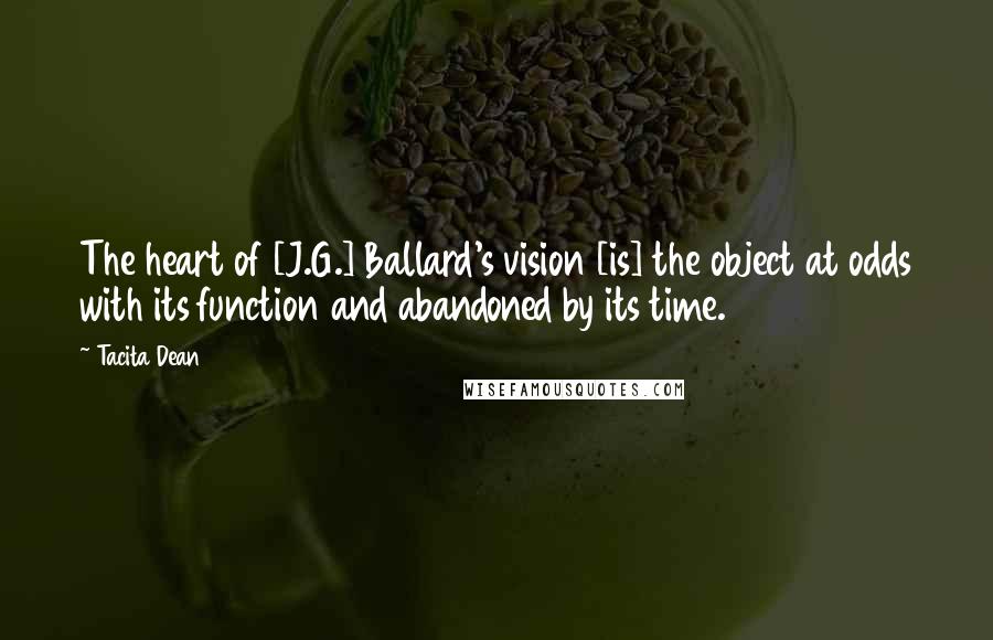 Tacita Dean Quotes: The heart of [J.G.] Ballard's vision [is] the object at odds with its function and abandoned by its time.