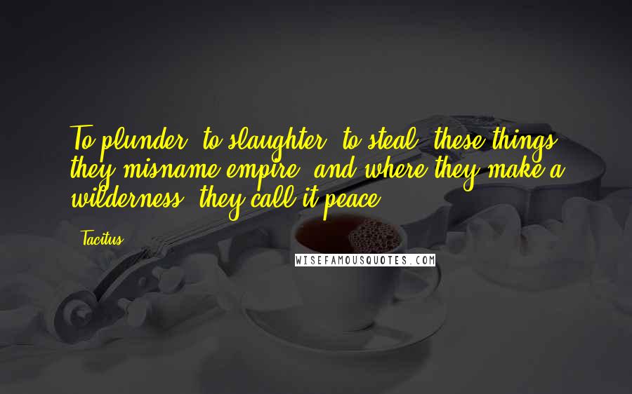 Tacitus Quotes: To plunder, to slaughter, to steal, these things they misname empire; and where they make a wilderness, they call it peace.