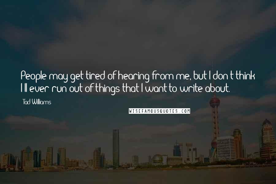 Tad Williams Quotes: People may get tired of hearing from me, but I don't think I'll ever run out of things that I want to write about.